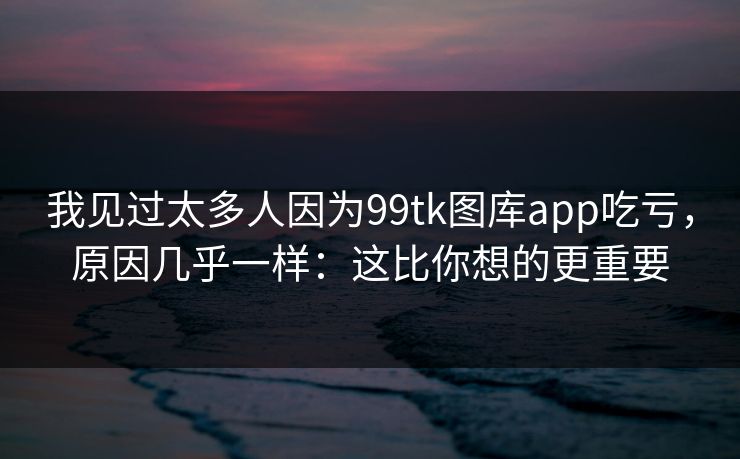 我见过太多人因为99tk图库app吃亏，原因几乎一样：这比你想的更重要