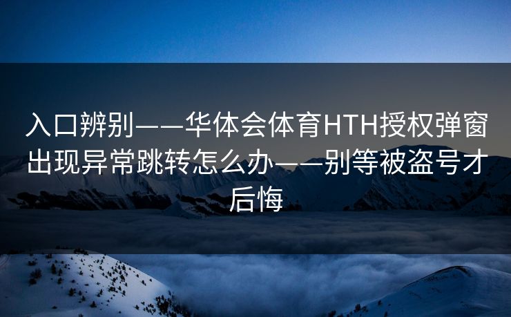 入口辨别——华体会体育HTH授权弹窗出现异常跳转怎么办——别等被盗号才后悔