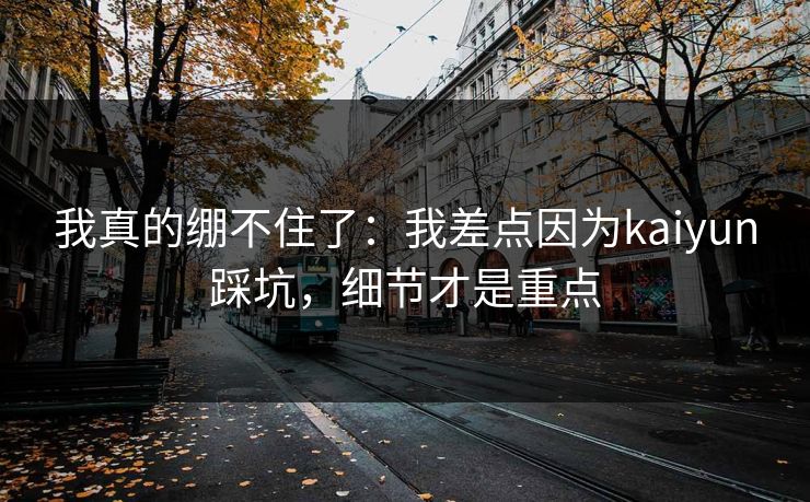 我真的绷不住了：我差点因为kaiyun踩坑，细节才是重点