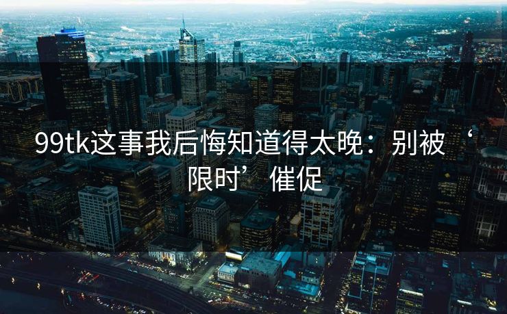 99tk这事我后悔知道得太晚:别被‘限时’催促 99tk这事我后悔知道得太晚:别被‘限时’催促