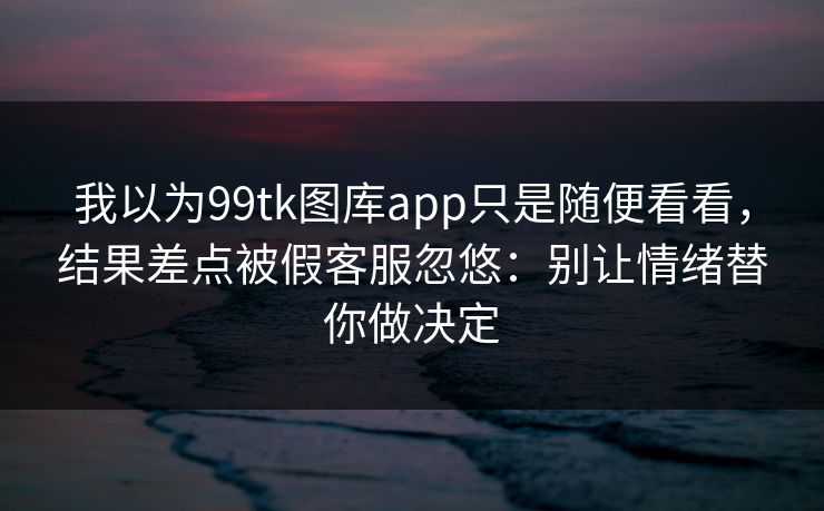 我以为99tk图库app只是随便看看，结果差点被假客服忽悠：别让情绪替你做决定