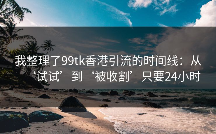 我整理了99tk香港引流的时间线：从‘试试’到‘被收割’只要24小时