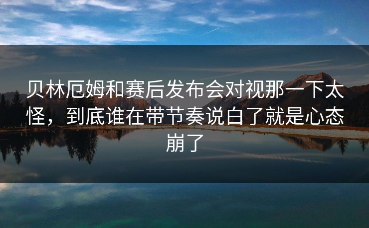 贝林厄姆和赛后发布会对视那一下太怪，到底谁在带节奏说白了就是心态崩了
