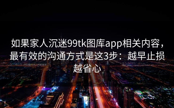 如果家人沉迷99tk图库app相关内容，最有效的沟通方式是这3步：越早止损越省心