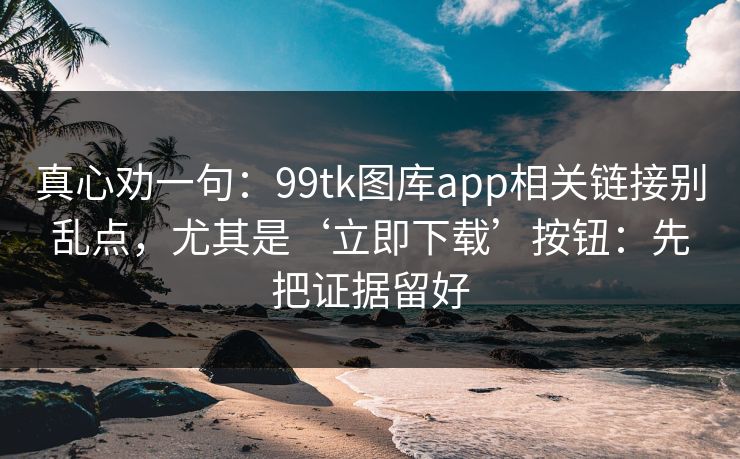 真心劝一句：99tk图库app相关链接别乱点，尤其是‘立即下载’按钮：先把证据留好