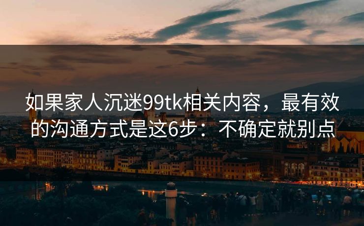 如果家人沉迷99tk相关内容，最有效的沟通方式是这6步：不确定就别点