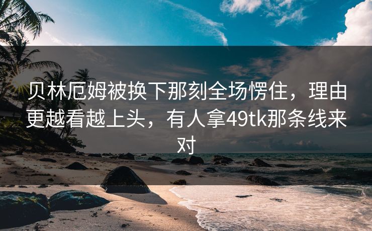 贝林厄姆被换下那刻全场愣住，理由更越看越上头，有人拿49tk那条线来对