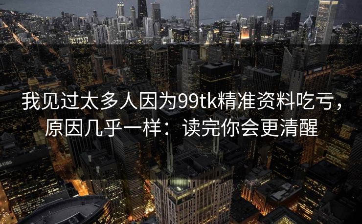 我见过太多人因为99tk精准资料吃亏,原因几乎一样:读完你会更清醒 我见过太多人因为99tk精准资料吃亏,原因几乎一样:读完你会更清醒