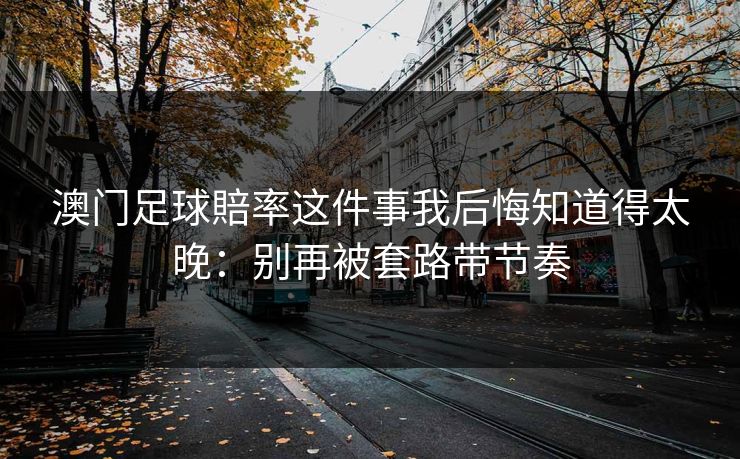 澳门足球賠率这件事我后悔知道得太晚:别再被套路带节奏 澳门足球賠率这件事我后悔知道得太晚:别再被套路带节奏