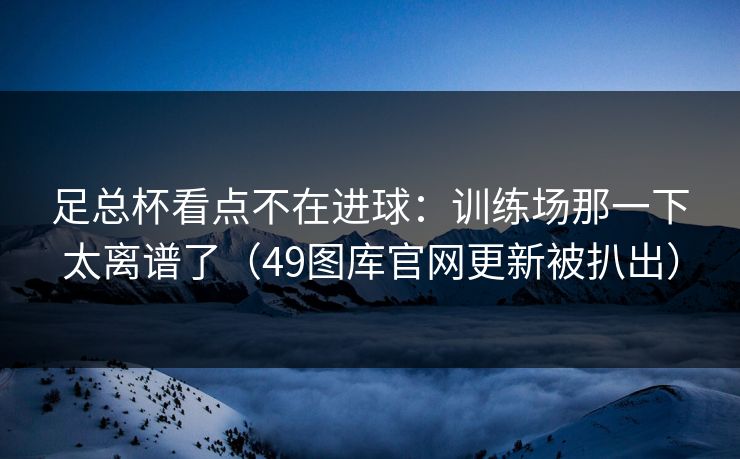 足总杯看点不在进球:训练场那一下太离谱了(49图库官网更新被扒出) 足总杯看点不在进球:训练场那一下太离谱了(49图库官网更新被扒出)